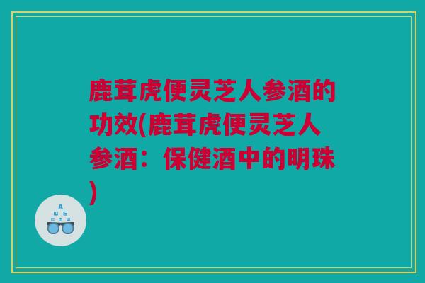 鹿茸虎便灵芝人参酒的功效(鹿茸虎便灵芝人参酒：保健酒中的明珠)