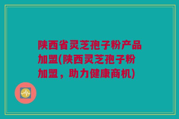 陕西省灵芝孢子粉产品加盟(陕西灵芝孢子粉加盟，助力健康商机)