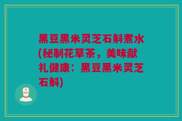 黑豆黑米灵芝石斛煮水(秘制花草茶，美味献礼健康：黑豆黑米灵芝石斛)