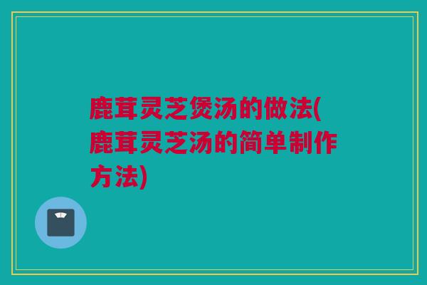 鹿茸灵芝煲汤的做法(鹿茸灵芝汤的简单制作方法)