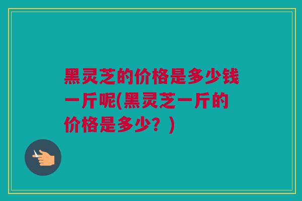 黑灵芝的价格是多少钱一斤呢(黑灵芝一斤的价格是多少？)