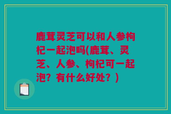 鹿茸灵芝可以和人参枸杞一起泡吗(鹿茸、灵芝、人参、枸杞可一起泡？有什么好处？)