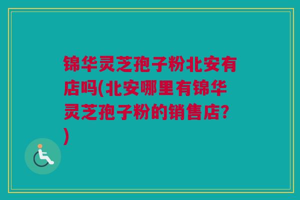 锦华灵芝孢子粉北安有店吗(北安哪里有锦华灵芝孢子粉的销售店？)