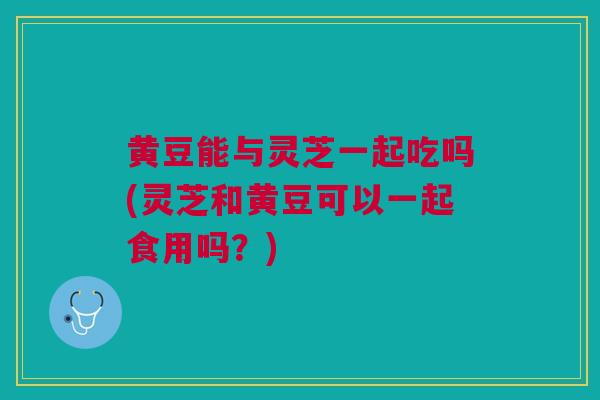 黄豆能与灵芝一起吃吗(灵芝和黄豆可以一起食用吗？)