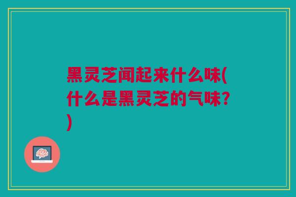 黑灵芝闻起来什么味(什么是黑灵芝的气味？)