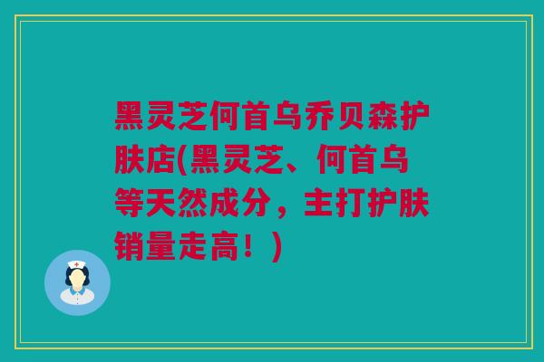 黑灵芝何首乌乔贝森护肤店(黑灵芝、何首乌等天然成分，主打护肤销量走高！)