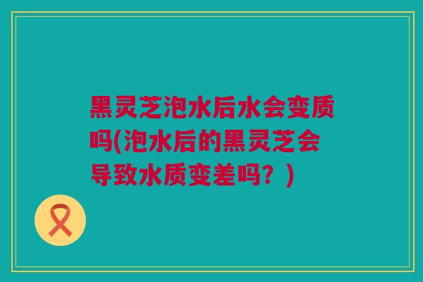 黑灵芝泡水后水会变质吗(泡水后的黑灵芝会导致水质变差吗？)