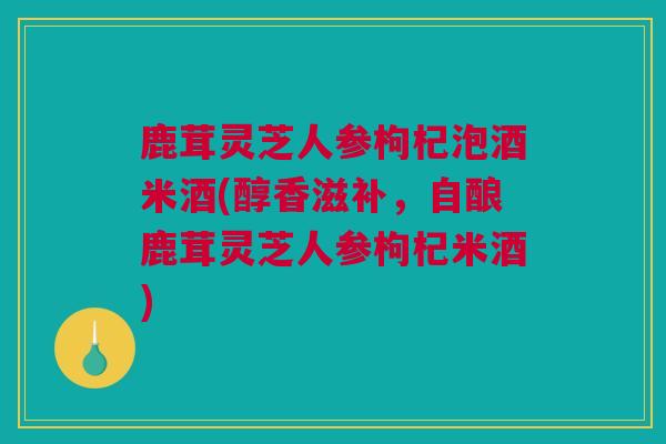 鹿茸灵芝人参枸杞泡酒米酒(醇香滋补，自酿鹿茸灵芝人参枸杞米酒)