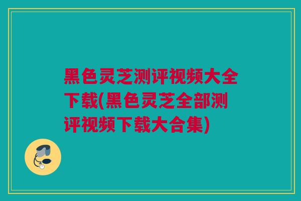 黑色灵芝测评视频大全下载(黑色灵芝全部测评视频下载大合集)