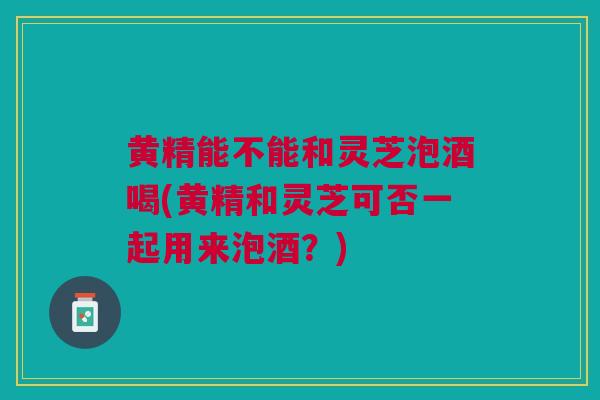 黄精能不能和灵芝泡酒喝(黄精和灵芝可否一起用来泡酒？)