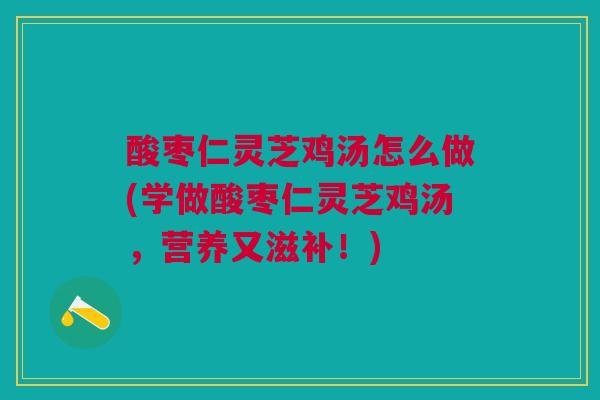 酸枣仁灵芝鸡汤怎么做(学做酸枣仁灵芝鸡汤，营养又滋补！)