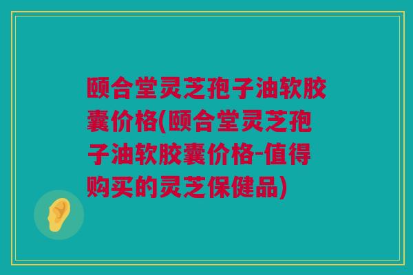 颐合堂灵芝孢子油软胶囊价格(颐合堂灵芝孢子油软胶囊价格-值得购买的灵芝保健品)