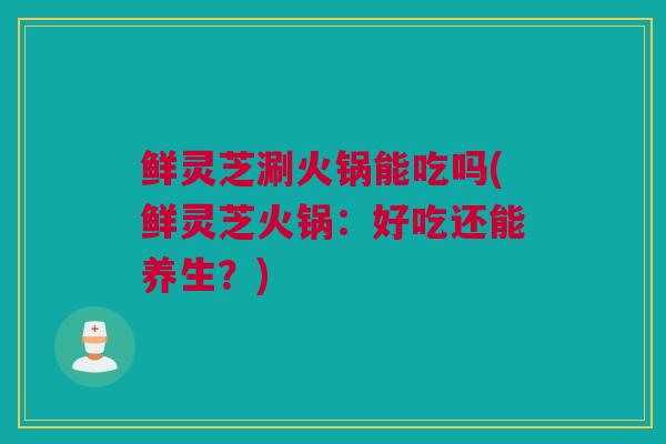 鲜灵芝涮火锅能吃吗(鲜灵芝火锅：好吃还能养生？)