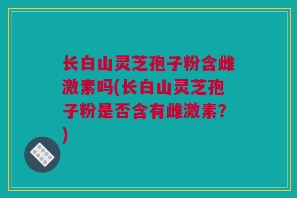 长白山灵芝孢子粉含雌激素吗(长白山灵芝孢子粉是否含有雌激素？)