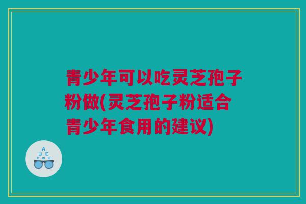 青少年可以吃灵芝孢子粉做(灵芝孢子粉适合青少年食用的建议)