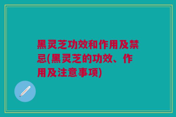 黑灵芝功效和作用及禁忌(黑灵芝的功效、作用及注意事项)