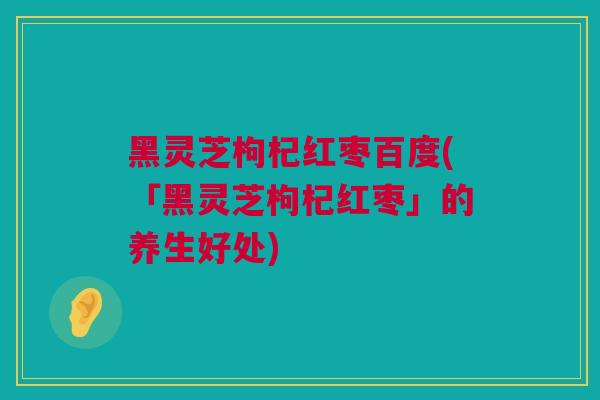 黑灵芝枸杞红枣百度(「黑灵芝枸杞红枣」的养生好处)