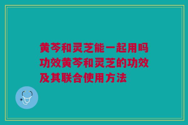 黄芩和灵芝能一起用吗功效黄芩和灵芝的功效及其联合使用方法