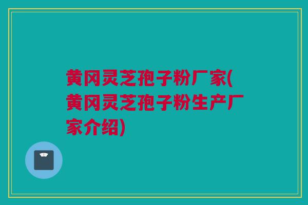 黄冈灵芝孢子粉厂家(黄冈灵芝孢子粉生产厂家介绍)