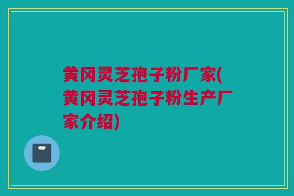 黄冈灵芝孢子粉厂家(黄冈灵芝孢子粉生产厂家介绍)