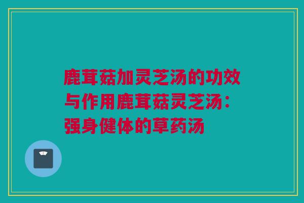 鹿茸菇加灵芝汤的功效与作用鹿茸菇灵芝汤：强身健体的草药汤