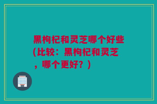 黑枸杞和灵芝哪个好些(比较：黑枸杞和灵芝，哪个更好？)