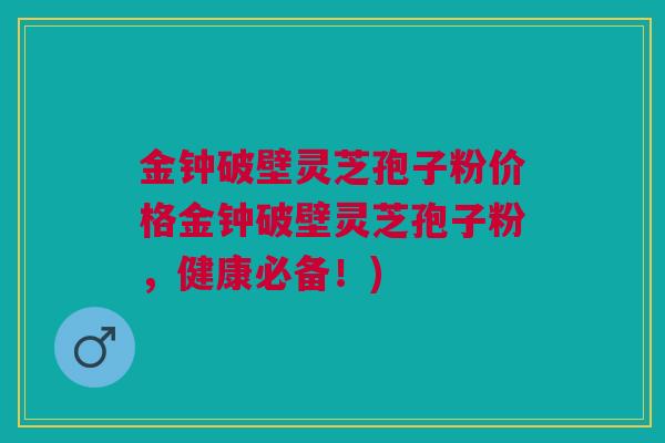 金钟破壁灵芝孢子粉价格金钟破壁灵芝孢子粉，健康必备！)