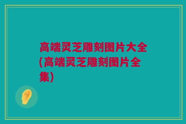 高端灵芝雕刻图片大全(高端灵芝雕刻图片全集)