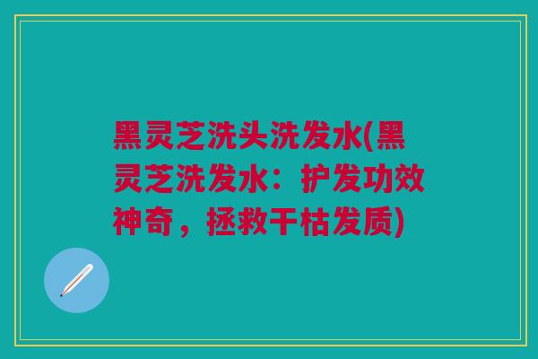 黑灵芝洗头洗发水(黑灵芝洗发水：护发功效神奇，拯救干枯发质)