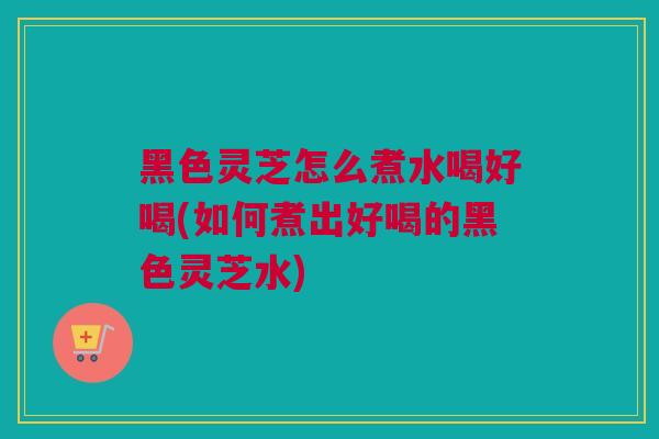 黑色灵芝怎么煮水喝好喝(如何煮出好喝的黑色灵芝水)