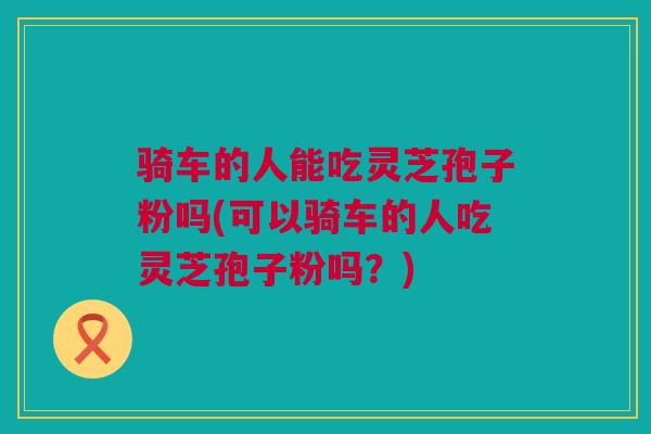 骑车的人能吃灵芝孢子粉吗(可以骑车的人吃灵芝孢子粉吗？)
