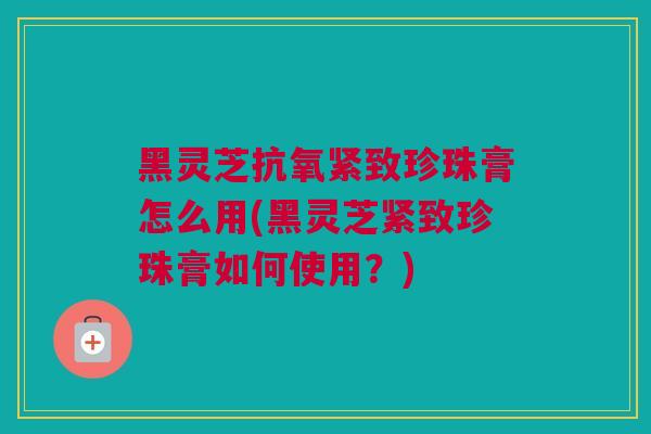 黑灵芝抗氧紧致珍珠膏怎么用(黑灵芝紧致珍珠膏如何使用？)