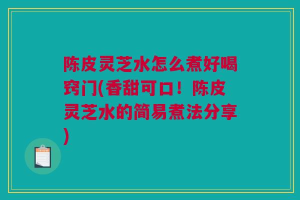 陈皮灵芝水怎么煮好喝窍门(香甜可口！陈皮灵芝水的简易煮法分享)
