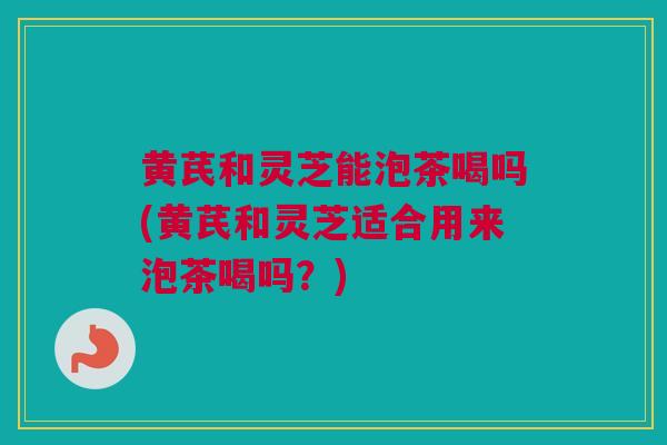 黄芪和灵芝能泡茶喝吗(黄芪和灵芝适合用来泡茶喝吗？)
