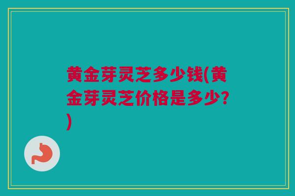 黄金芽灵芝多少钱(黄金芽灵芝价格是多少？)