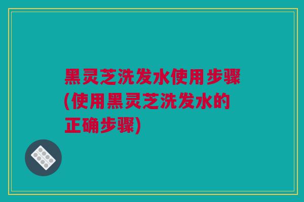 黑灵芝洗发水使用步骤(使用黑灵芝洗发水的正确步骤)