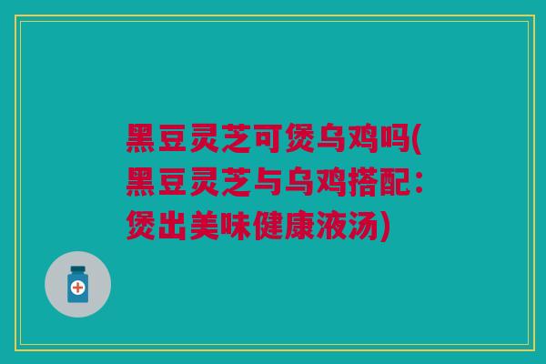 黑豆灵芝可煲乌鸡吗(黑豆灵芝与乌鸡搭配：煲出美味健康液汤)
