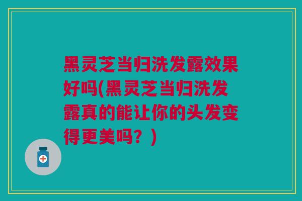黑灵芝当归洗发露效果好吗(黑灵芝当归洗发露真的能让你的头发变得更美吗？)