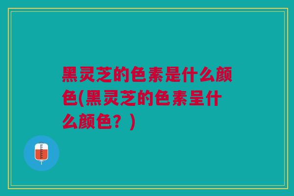 黑灵芝的色素是什么颜色(黑灵芝的色素呈什么颜色？)