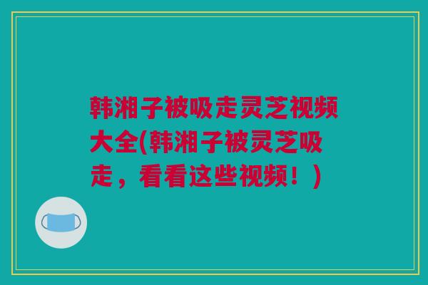 韩湘子被吸走灵芝视频大全(韩湘子被灵芝吸走，看看这些视频！)