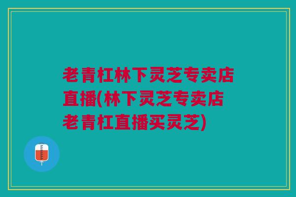 老青杠林下灵芝专卖店直播(林下灵芝专卖店老青杠直播买灵芝)