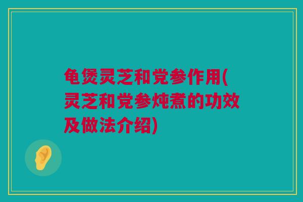 龟煲灵芝和党参作用(灵芝和党参炖煮的功效及做法介绍)