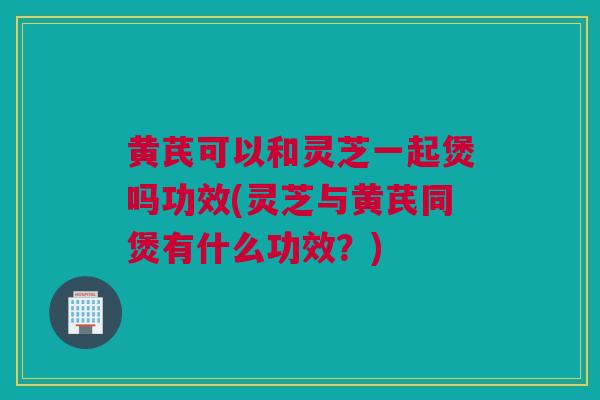 黄芪可以和灵芝一起煲吗功效(灵芝与黄芪同煲有什么功效？)