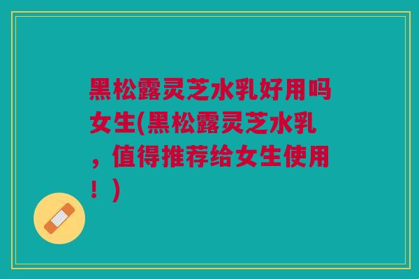 黑松露灵芝水乳好用吗女生(黑松露灵芝水乳，值得推荐给女生使用！)