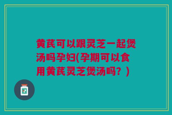 黄芪可以跟灵芝一起煲汤吗孕妇(孕期可以食用黄芪灵芝煲汤吗？)
