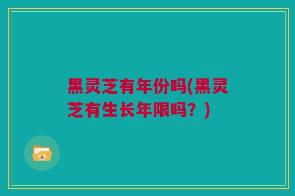 黑灵芝有年份吗(黑灵芝有生长年限吗？)