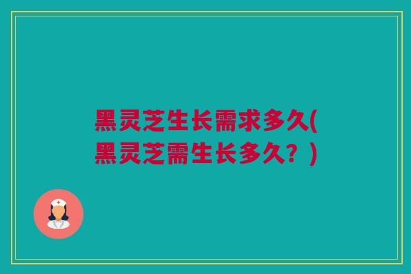 黑灵芝生长需求多久(黑灵芝需生长多久？)