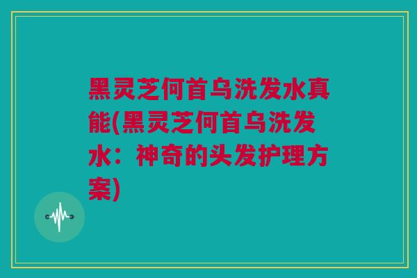 黑灵芝何首乌洗发水真能(黑灵芝何首乌洗发水：神奇的头发护理方案)