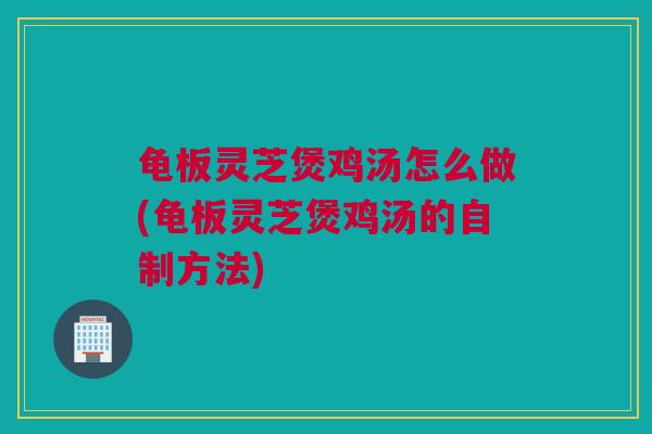 龟板灵芝煲鸡汤怎么做(龟板灵芝煲鸡汤的自制方法)