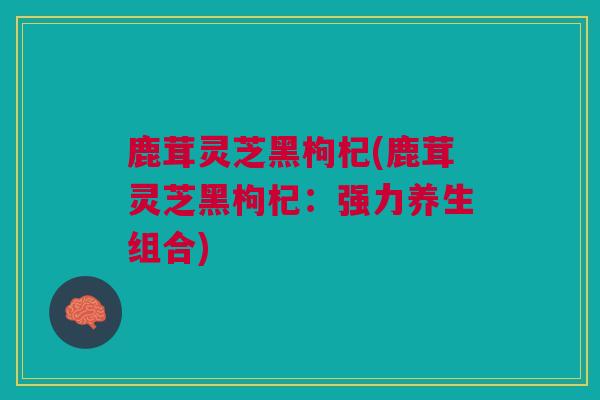 鹿茸灵芝黑枸杞(鹿茸灵芝黑枸杞：强力养生组合)